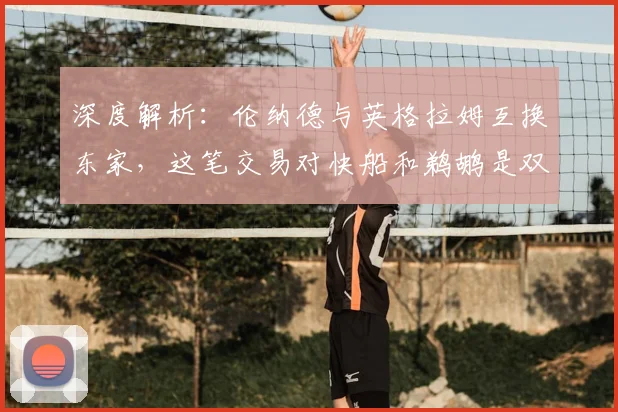 深度解析:伦纳德与英格拉姆互换东家,这笔交易对快船和鹈鹕是双赢局面吗?