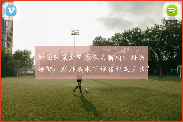 韩国队最新阵容深度解析：孙兴慜领衔，新帅战术下谁将锁定主力？