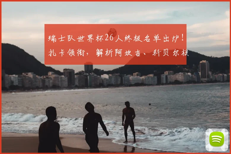 瑞士队世界杯26人终极名单出炉！扎卡领衔，解析阿坎吉、科贝尔核心作用