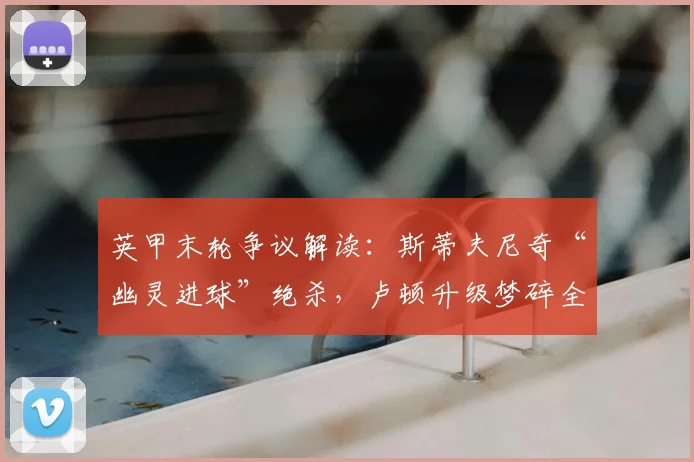 英甲末轮争议解读：斯蒂夫尼奇“幽灵进球”绝杀，卢顿升级梦碎全过程回顾