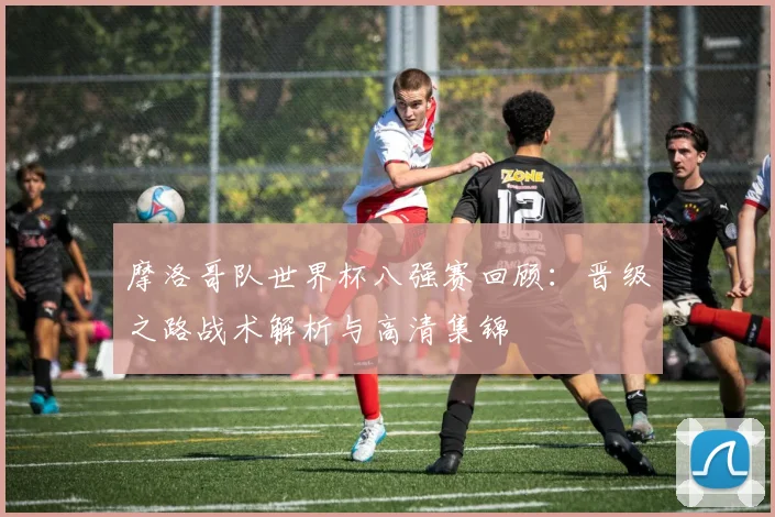 摩洛哥队世界杯八强赛回顾：晋级之路战术解析与高清集锦