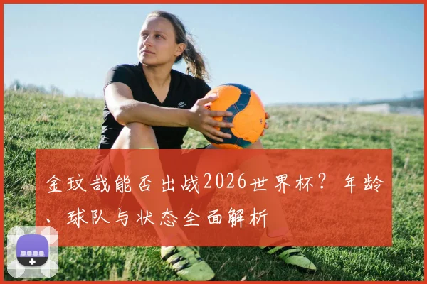 金玟哉能否出战2026世界杯？年龄、球队与状态全面解析