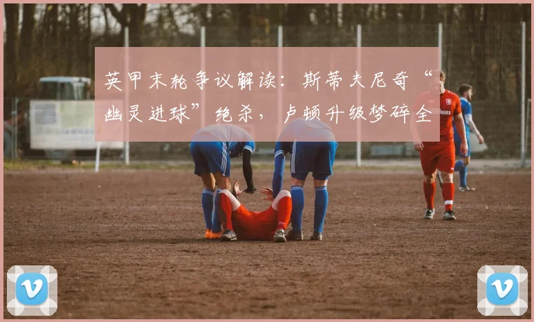 英甲末轮争议解读:斯蒂夫尼奇“幽灵进球”绝杀,卢顿升级梦碎全过程回顾