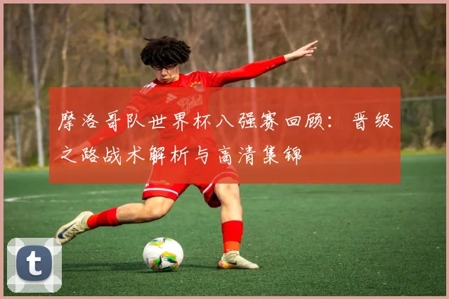 摩洛哥队世界杯八强赛回顾：晋级之路战术解析与高清集锦