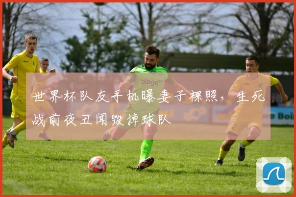 世界杯队友手机曝妻子裸照，生死战前夜丑闻毁掉球队